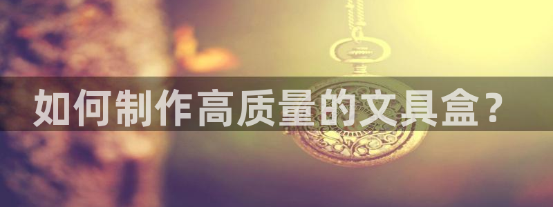 龙八国际娱乐城：如何制作高质量的文具盒？